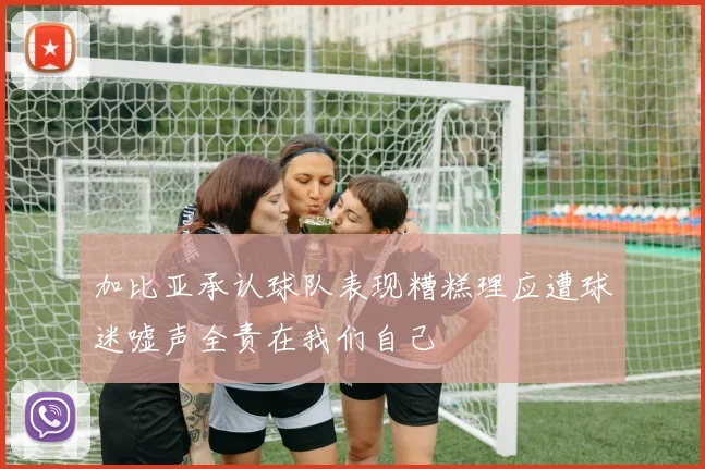 加比亚承认球队表现糟糕理应遭球迷嘘声全责在我们自己