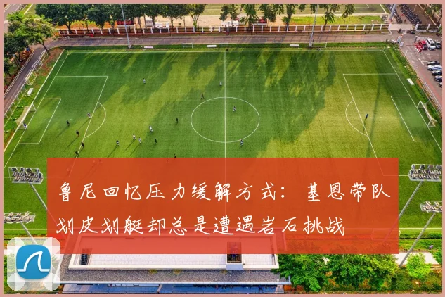 鲁尼回忆压力缓解方式：基恩带队划皮划艇却总是遭遇岩石挑战