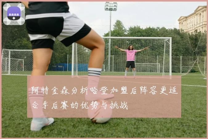 阿特金森分析哈登加盟后阵容更适合季后赛的优势与挑战