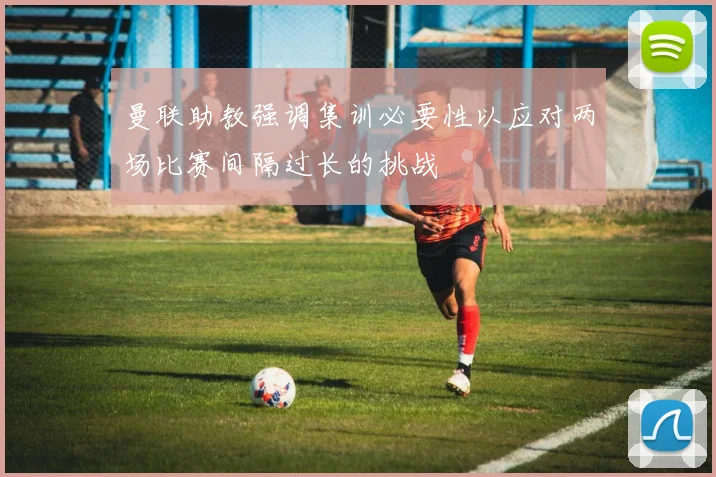曼联助教强调集训必要性以应对两场比赛间隔过长的挑战