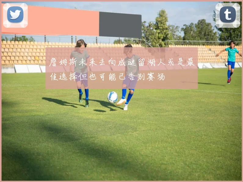 詹姆斯未来去向成谜留湖人或是最佳选择但也可能已告别赛场