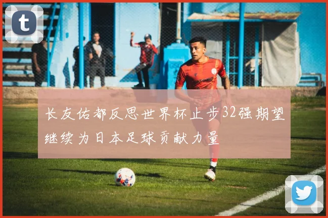 长友佑都反思世界杯止步32强期望继续为日本足球贡献力量