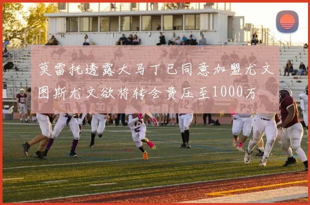 莫雷托透露大马丁已同意加盟尤文图斯尤文欲将转会费压至1000万