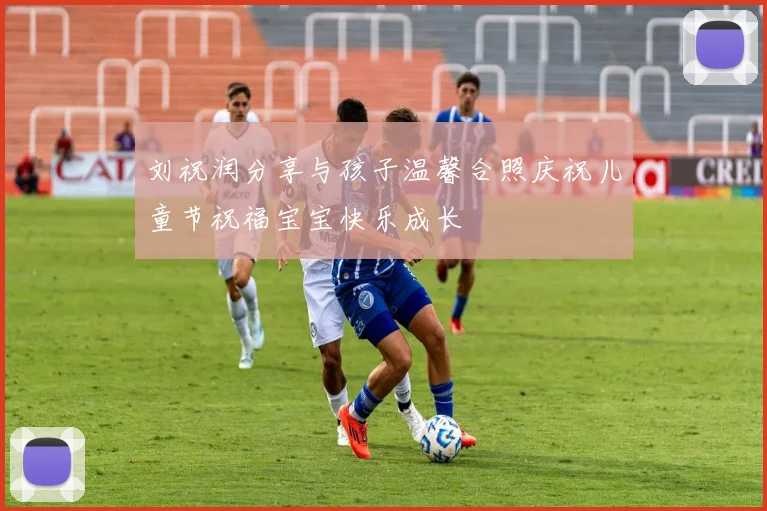 刘祝润分享与孩子温馨合照庆祝儿童节祝福宝宝快乐成长