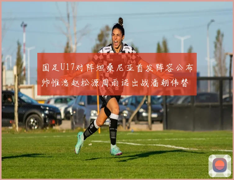 国足U17对阵坦桑尼亚首发阵容公布帅惟浩赵松源周雨诺出战潘朝伟替补