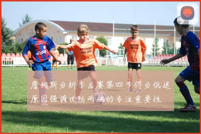 詹姆斯分析季后赛第四节得分低迷原因强调攻防两端的专注重要性