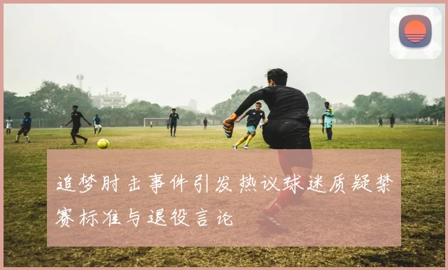 追梦肘击事件引发热议球迷质疑禁赛标准与退役言论