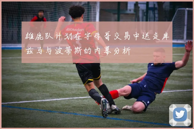 雄鹿队计划在字母哥交易中送走库兹马与波蒂斯的内幕分析