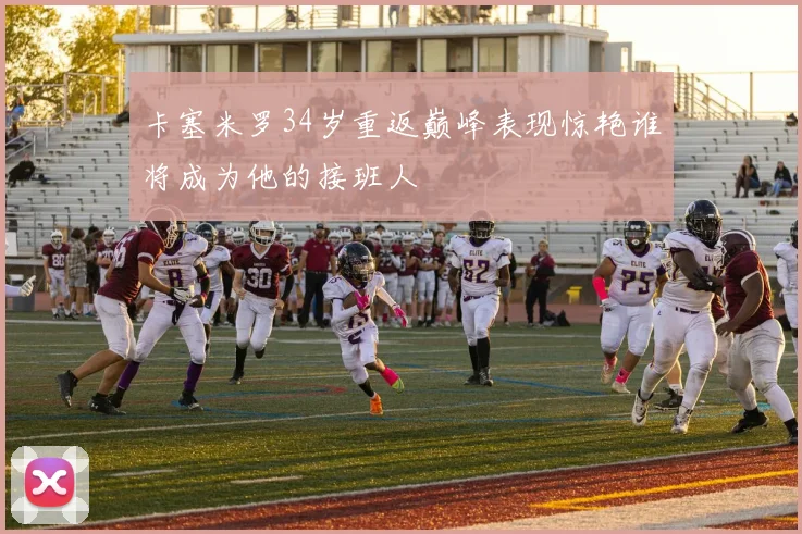 卡塞米罗34岁重返巅峰表现惊艳谁将成为他的接班人