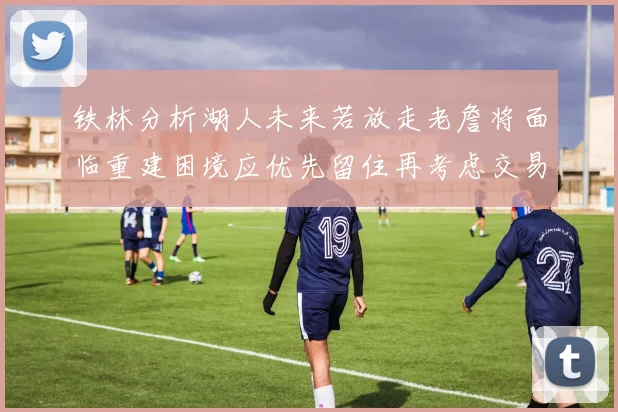 铁林分析湖人未来若放走老詹将面临重建困境应优先留住再考虑交易