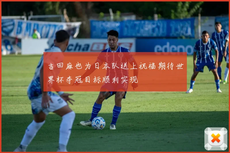 吉田麻也为日本队送上祝福期待世界杯夺冠目标顺利实现