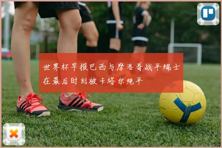 世界杯早报巴西与摩洛哥战平瑞士在最后时刻被卡塔尔绝平