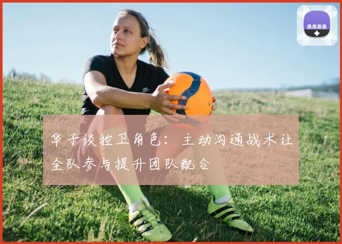 华子谈控卫角色：主动沟通战术让全队参与提升团队配合